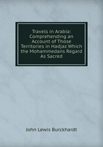 Travels in Arabia: Comprehending an Account of Those Territories in Hadjaz Which the Mohammedans Regard As Sacred