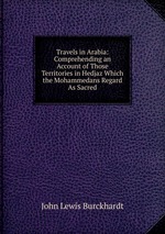 Travels in Arabia: Comprehending an Account of Those Territories in Hedjaz Which the Mohammedans Regard As Sacred