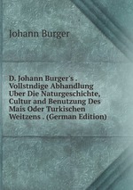 D. Johann Burger`s . Vollstndige Abhandlung Uber Die Naturgeschichte, Cultur and Benutzung Des Mais Oder Turkischen Weitzens . (German Edition)