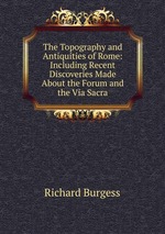 The Topography and Antiquities of Rome: Including Recent Discoveries Made About the Forum and the Via Sacra