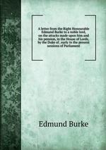 A letter from the Right Honourable Edmund Burke to a noble lord, on the attacks made upon him and his pension, in the House of Lords, by the Duke of . early in the present sessions of Parliament