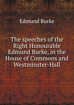 The speeches of the Right Honourable Edmund Burke, in the House of Commons and Westminster-Hall