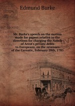 Mr. Burke`s speech on the motion made for papers relative to the directions for charging the Nabob of Arcot`s private debts to Europeans, on the revenues of the Carnatic, February 28th, 1785