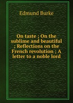 On taste ; On the sublime and beautiful ; Reflections on the French revolution ; A letter to a noble lord