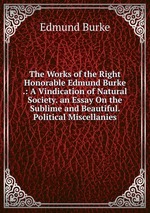 The Works of the Right Honorable Edmund Burke .: A Vindication of Natural Society. an Essay On the Sublime and Beautiful. Political Miscellanies