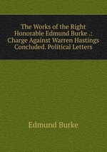 The Works of the Right Honorable Edmund Burke .: Charge Against Warren Hastings Concluded. Political Letters