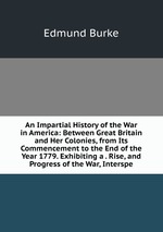 An Impartial History of the War in America: Between Great Britain and Her Colonies, from Its Commencement to the End of the Year 1779. Exhibiting a . Rise, and Progress of the War, Interspe