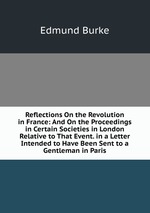 Reflections On the Revolution in France: And On the Proceedings in Certain Societies in London Relative to That Event. in a Letter Intended to Have Been Sent to a Gentleman in Paris