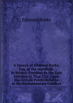 A Speech of Edmund Burke, Esq. at the Guildhall, in Bristol: Previous to the Late Election in That City, Upon the Certain Points Relative to His Parliamentary Conduct