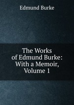 The Works of Edmund Burke: With a Memoir, Volume 1
