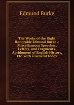 The Works of the Right Honorable Edmund Burke .: Miscellaneous Speeches, Letters, and Fragments. Abridgment of English History, Etc. with a General Index