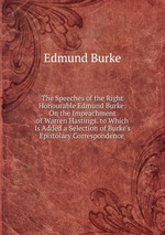 The Speeches of the Right Honourable Edmund Burke: On the Impeachment of Warren Hastings. to Which Is Added a Selection of Burke`s Epistolary Correspondence
