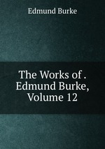 The Works of . Edmund Burke, Volume 12