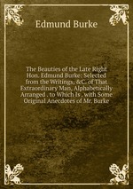 The Beauties of the Late Right Hon. Edmund Burke: Selected from the Writings, &C. of That Extraordinary Man, Alphabetically Arranged . to Which Is . with Some Original Anecdotes of Mr. Burke