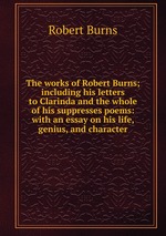 The works of Robert Burns; including his letters to Clarinda and the whole of his suppresses poems: with an essay on his life, genius, and character