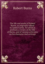 The life and works of Robert Burns, as originally edited by James Currie. To which is prefixed, a review of the life of Burns, and of various criticisms on his character and writings