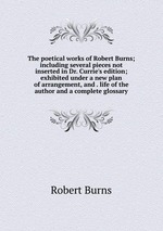The poetical works of Robert Burns; including several pieces not inserted in Dr. Currie`s edition; exhibited under a new plan of arrangement, and . life of the author and a complete glossary