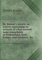 Dr. Burnet`s travels: or Letters containing an account of what seemed most remarkable in Switzerland, Italy, France, and Germany, &c