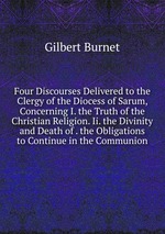 Four Discourses Delivered to the Clergy of the Diocess of Sarum, Concerning I. the Truth of the Christian Religion. Ii. the Divinity and Death of . the Obligations to Continue in the Communion