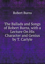 The Ballads and Songs of Robert Burns, with a Lecture On His Character and Genius by T. Carlyle