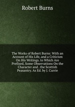 The Works of Robert Burns: With an Account of His Life, and a Criticism On His Writings. to Which Are Prefixed, Some Observations On the Character and . the Scottish Peasantry. As Ed. by J. Currie