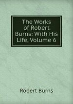 The Works of Robert Burns: With His Life, Volume 6