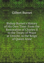 Bishop Burnet`s History of His Own Time: From the Restoration of Charles II to the Treaty of Peace at Utrecht, in the Reign of Queen Anne
