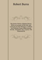 The Entire Works of Robert Burns: With an Account of His Life, and Criticism On His Writings. to Which Are Prefixed, Some Observations On the . Peasantry. by J. Currie. 5Th Diamond Ed