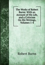 The Works of Robert Burns: With an Account of His Life, and a Criticism On His Writings, Volumes 1-4