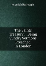 The Saints Treasury .: Being Sundry Sermons Preached in London