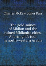 The gold-mines of Midian and the ruined Midianite cities. A fortnight`s tour in north-western Arabia