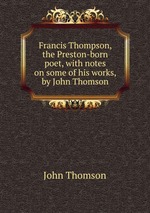 Francis Thompson, the Preston-born poet, with notes on some of his works, by John Thomson