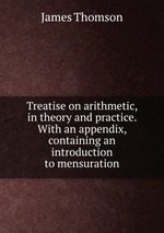 Treatise on arithmetic, in theory and practice. With an appendix, containing an introduction to mensuration