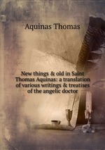 New things & old in Saint Thomas Aquinas: a translation of various writings & treatises of the angelic doctor