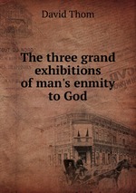 The three grand exhibitions of man`s enmity to God