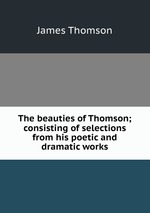 The beauties of Thomson; consisting of selections from his poetic and dramatic works