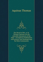 The Bread of life: or St. Thomas Aquinas On the Adorable Sacrament of the Altar : arranged as meditations with prayers and thanksgivings for Holy Communion