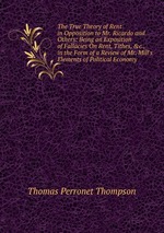 The True Theory of Rent in Opposition to Mr. Ricardo and Others: Being an Exposition of Fallacies On Rent, Tithes, &c., in the Form of a Review of Mr. Mill`s Elements of Political Economy