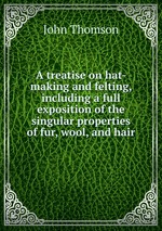 A treatise on hat-making and felting, including a full exposition of the singular properties of fur, wool, and hair