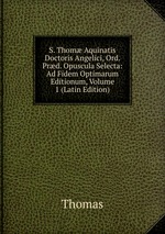 S. Thom Aquinatis Doctoris Angelici, Ord. Prd. Opuscula Selecta: Ad Fidem Optimarum Editionum, Volume 1 (Latin Edition)