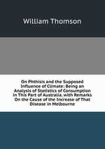 On Phthisis and the Supposed Influence of Climate: Being an Analysis of Statistics of Consumption in This Part of Australia. with Remarks On the Cause of the Increase of That Disease in Melbourne