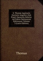 S. Thom Aquinatis Doctoris Angelici, Ord. Prd. Opuscula Selecta: Ad Fidem Optimarum Editionum, Volume 3 (Latin Edition)