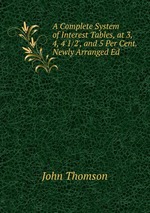 A Complete System of Interest Tables, at 3, 4, 4`1/2`, and 5 Per Cent. Newly Arranged Ed