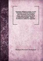 Geometry Without Axioms; Or the First Book of Euclid`s Elements. with Alterations and Familiar Notes; and an Intercalary Book in Which the Straight . Sphere .: To Which Is Added an Appendix