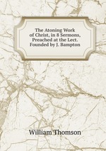 The Atoning Work of Christ, in 8 Sermons, Preached at the Lect. Founded by J. Bampton