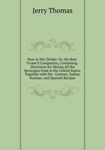 How to Mix Drinks: Or, the Bon-Vivant`S Companion, Containing . Directions for Mixing All the Beverages Used in the United States, Together with the . German, Italian, Russian, and Spanish Recipes