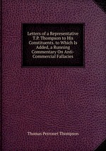 Letters of a Representative T.P. Thompson to His Constituents. to Which Is Added, a Running Commentary On Anti-Commercial Fallacies