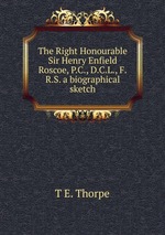 The Right Honourable Sir Henry Enfield Roscoe, P.C., D.C.L., F.R.S. a biographical sketch