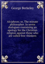 Alciphron; or, The minute philosopher. In seven dialogues containing an apology for the Christian religion against those who are called free-thinkers