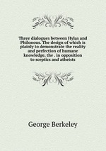 Three dialogues between Hylas and Philonous. The design of which is plainly to demonstrate the reality and perfection of humane knowledge, the . in opposition to sceptics and atheists